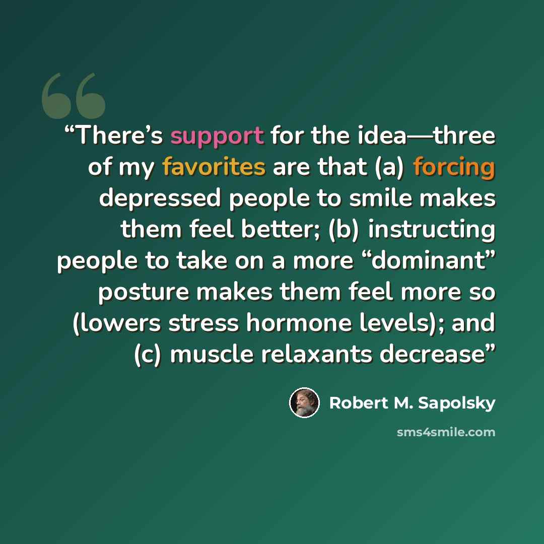 “There’s support for the idea—three of my favorites are that (a) forcing depressed people to smile makes them feel better; (b) instructing people to take on a more “dominant” posture makes them feel more so (lowers stress hormone levels); and (c) muscle relaxants decrease” quote by Robert M. Sapolsky