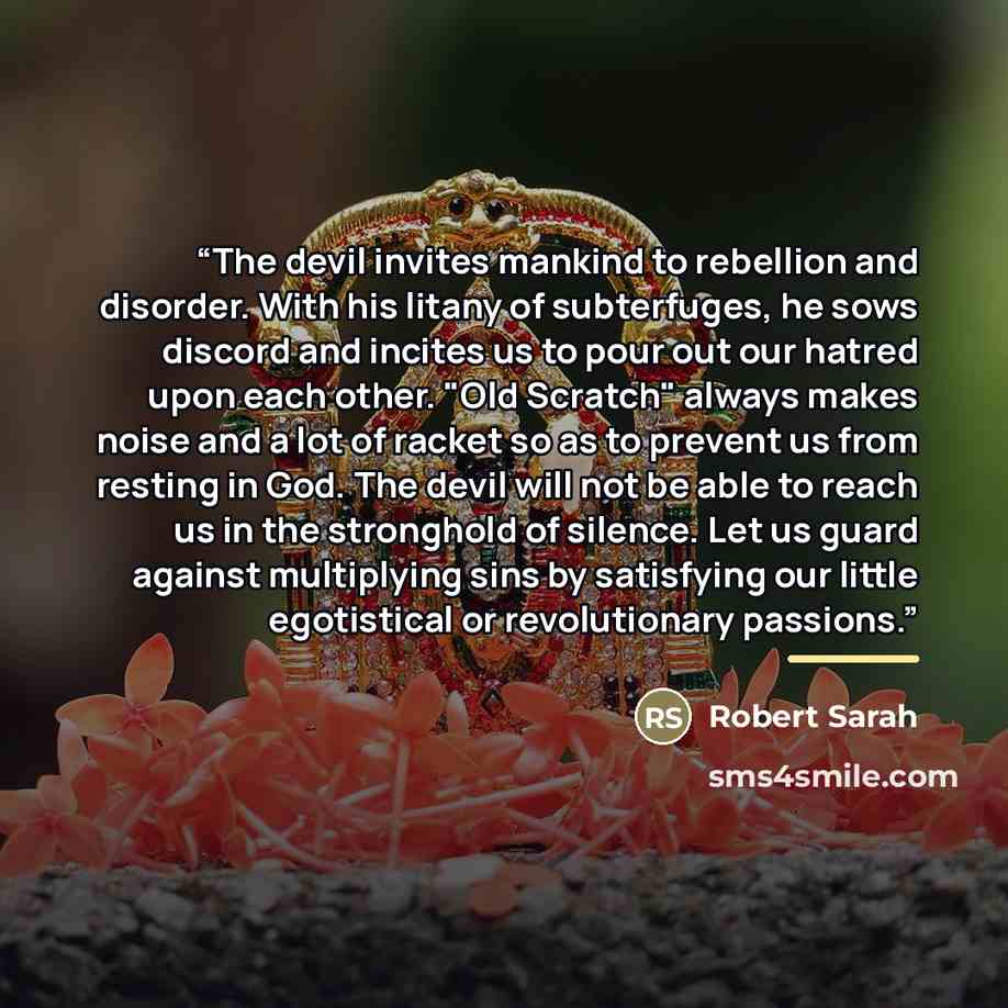 “The devil invites mankind to rebellion and disorder. With his litany of subterfuges, he sows discord and incites us to pour out our hatred upon each other. "Old Scratch" always makes noise and a lot of racket so as to prevent us from resting in God. The devil will not be able to reach us in the…” quote by Robert Sarah