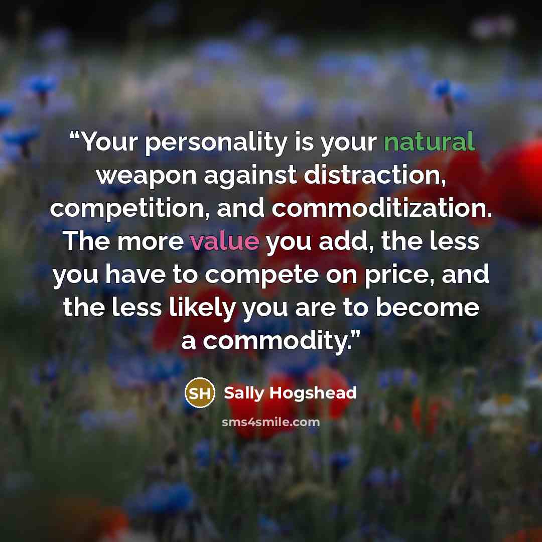 “Your personality is your natural weapon against distraction, competition, and commoditization. The more value you add, the less you have to compete on price, and the less likely you are to become a commodity.” quote by Sally Hogshead