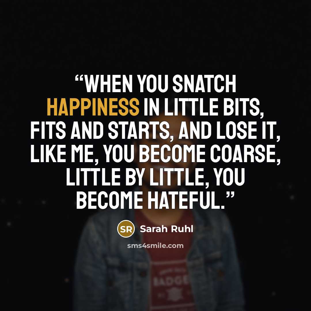 “When you snatch happiness in little bits, fits and starts, and lose it, like me, you become coarse, little by little, you become hateful.” quote by Sarah Ruhl