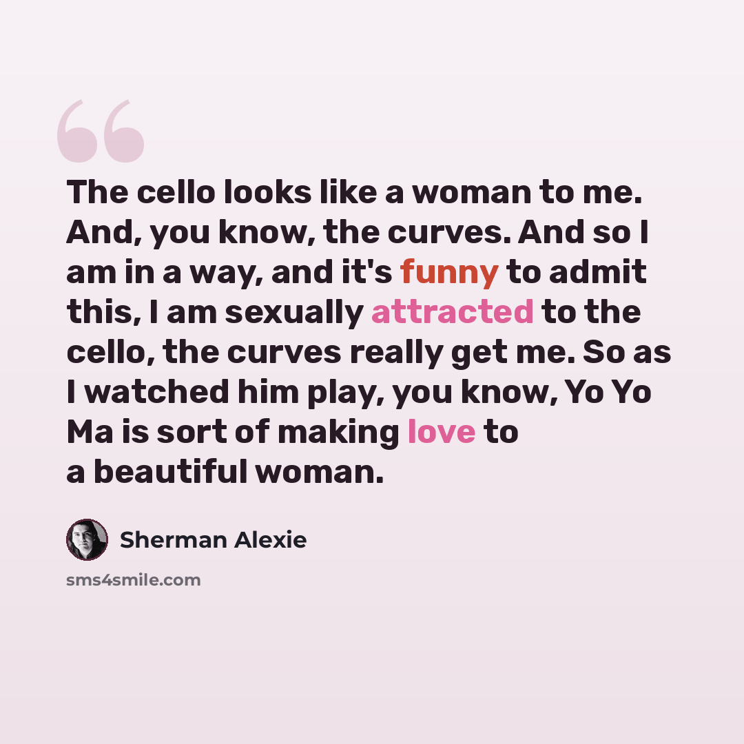 “The cello looks like a woman to me. And, you know, the curves. And so I am in a way, and it's funny to admit this, I am sexually attracted to the cello, the curves really get me. So as I watched him play, you know, Yo Yo Ma is sort of making love to a beautiful woman.” quote by Sherman Alexie