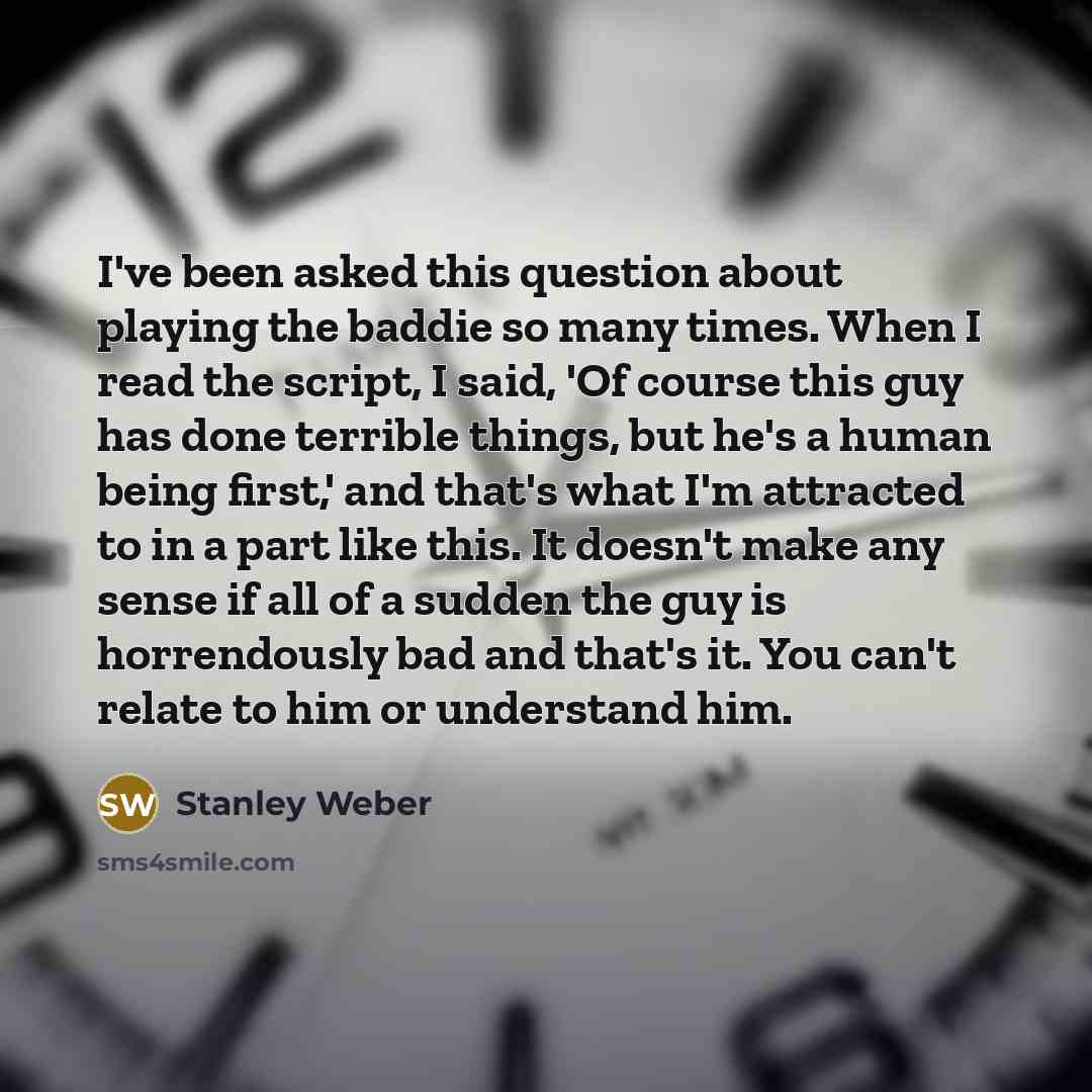 “I've been asked this question about playing the baddie so many times. When I read the script, I said, 'Of course this guy has done terrible things, but he's a human being first,' and that's what I'm attracted to in a part like this. It doesn't make any sense if all of a sudden the guy is…” quote by Stanley Weber