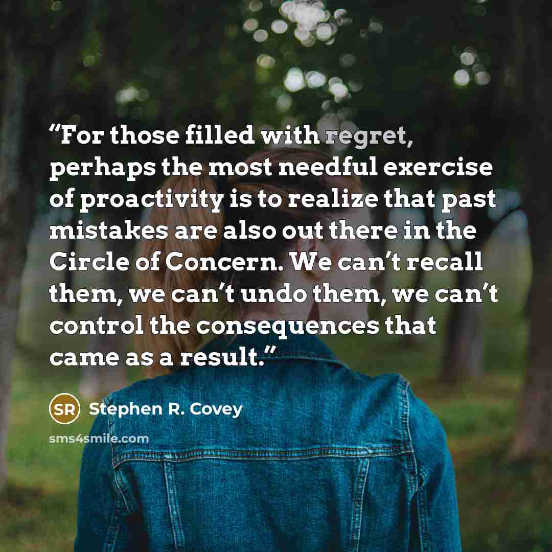 “For those filled with regret, perhaps the most needful exercise of proactivity is to realize that past mistakes are also out there in the Circle of Concern. We can’t recall them, we can’t undo them, we can’t control the consequences that came as a result.” quote by Stephen R. Covey