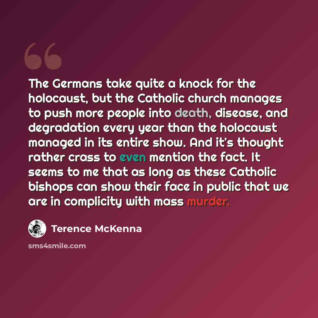 “The Germans take quite a knock for the holocaust, but the Catholic church manages to push more people into death, disease, and degradation every year than the holocaust managed in its entire show. And it's thought rather crass to even mention the fact. It seems to me that as long as these Catholic…” quote by Terence McKenna