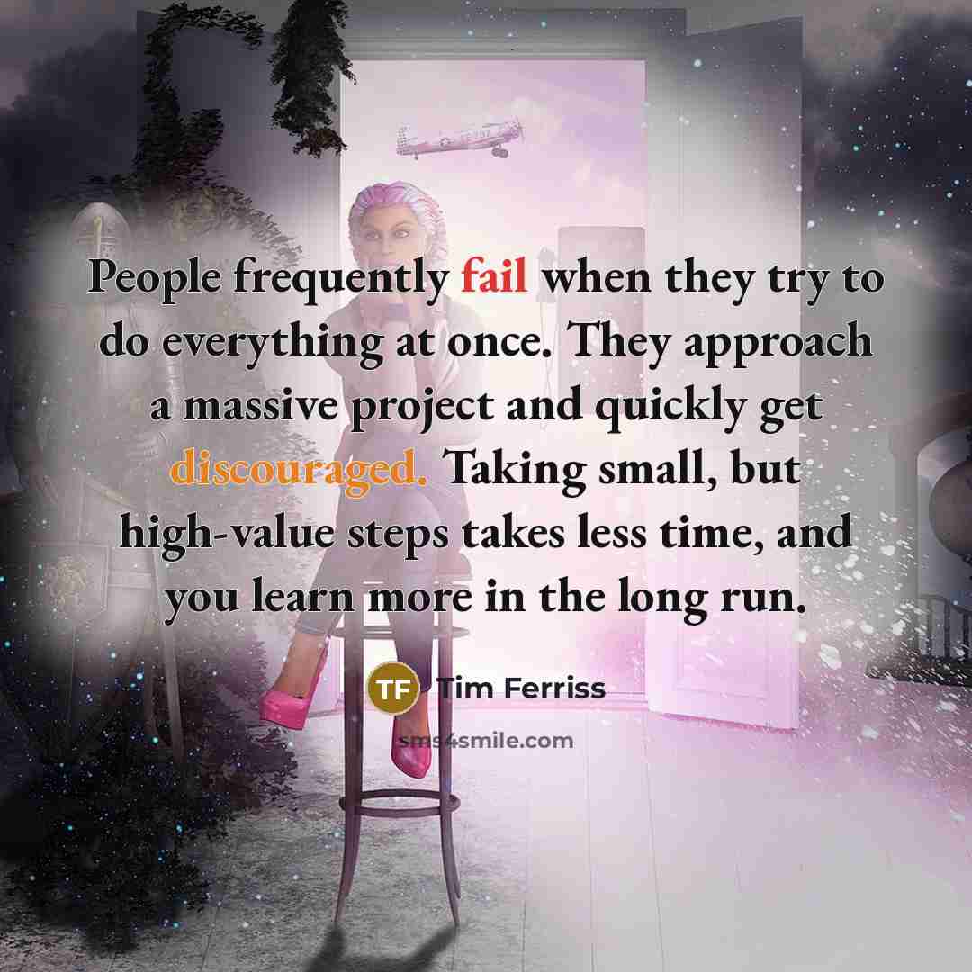 “People frequently fail when they try to do everything at once. They approach a massive project and quickly get discouraged. Taking small, but high-value steps takes less time, and you learn more in the long run.” quote by Tim Ferriss