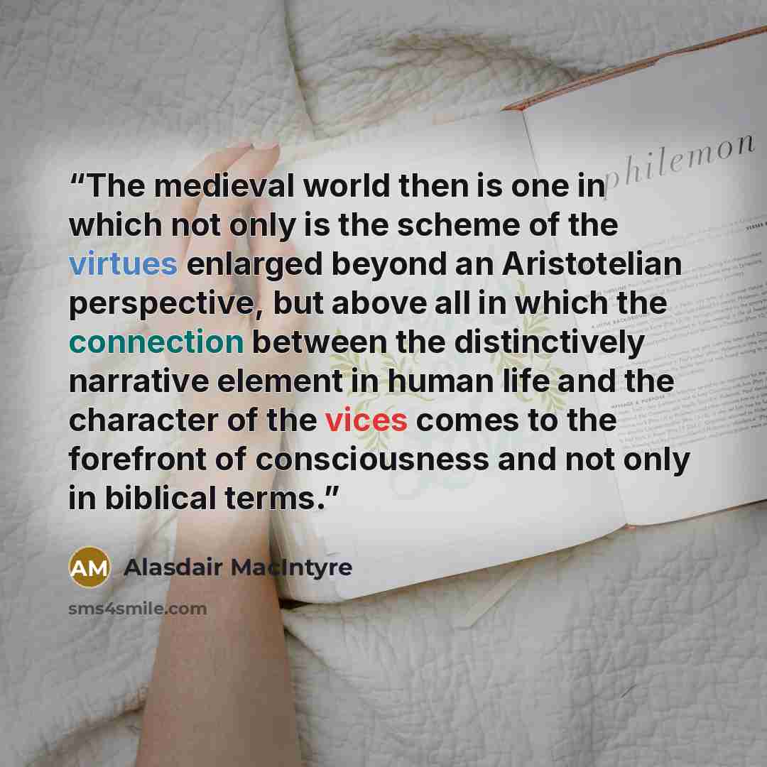 “The medieval world then is one in which not only is the scheme of the virtues enlarged beyond an Aristotelian perspective, but above all in which the connection between the distinctively narrative element in human life and the character of the vices comes to the forefront of consciousness and not…” quote by Alasdair MacIntyre