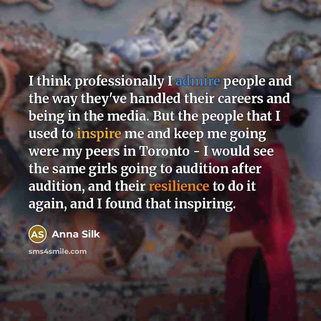 “I think professionally I admire people and the way they've handled their careers and being in the media. But the people that I used to inspire me and keep me going were my peers in Toronto - I would see the same girls going to audition after audition, and their resilience to do it again, and I…” quote by Anna Silk