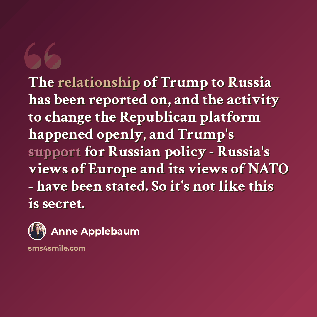 “The relationship of Trump to Russia has been reported on, and the activity to change the Republican platform happened openly, and Trump's support for Russian policy - Russia's views of Europe and its views of NATO - have been stated. So it's not like this is secret.” quote by Anne Applebaum