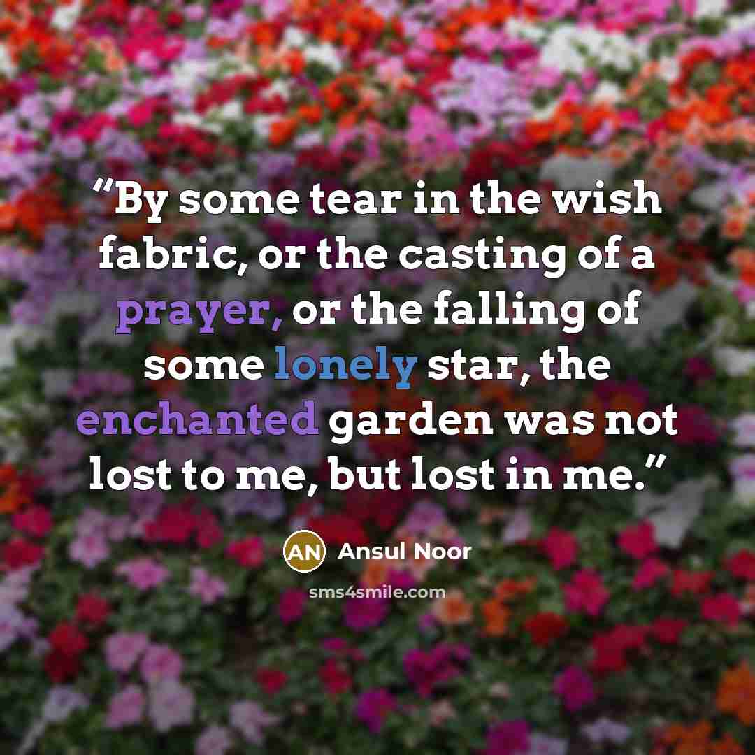 “By some tear in the wish fabric, or the casting of a prayer, or the falling of some lonely star, the enchanted garden was not lost to me, but lost in me.” quote by Ansul Noor