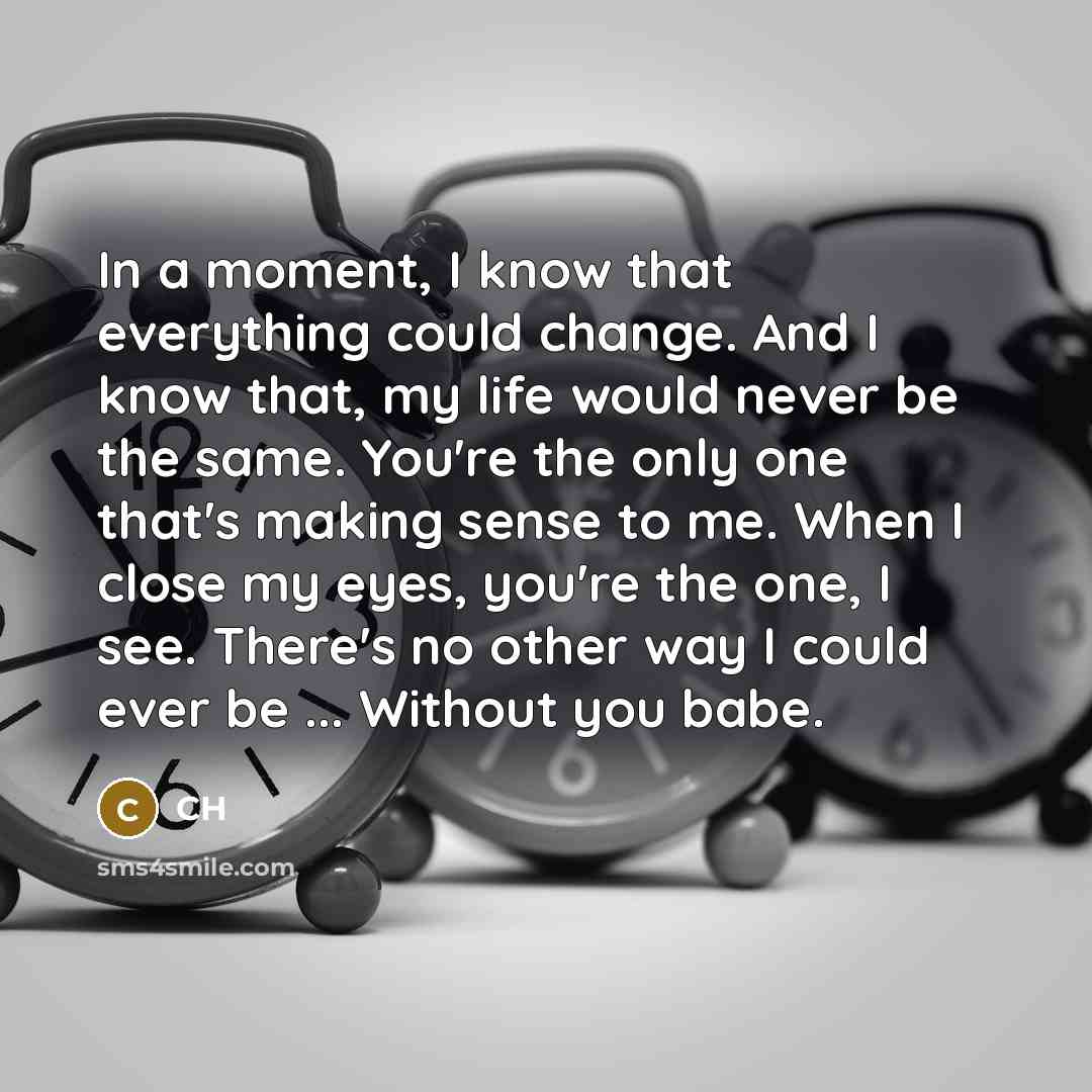 “In a moment, I know that everything could change. And I know that, my life would never be the same. You're the only one that's making sense to me. When I close my eyes, you're the one, I see. There's no other way I could ever be ... Without you babe.” quote by CH