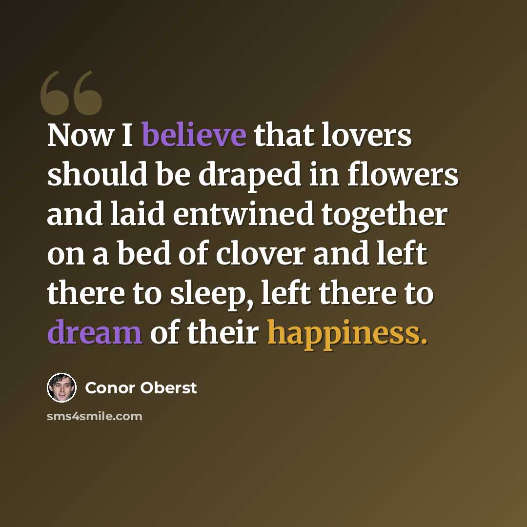 “Now I believe that lovers should be draped in flowers and laid entwined together on a bed of clover and left there to sleep, left there to dream of their happiness.” quote by Conor Oberst