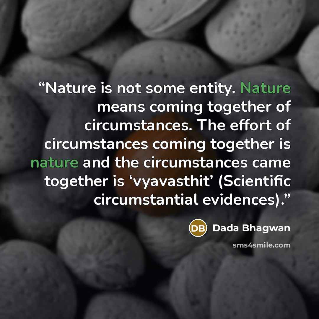 “Nature is not some entity. Nature means coming together of circumstances. The effort of circumstances coming together is nature and the circumstances came together is ‘vyavasthit’ (Scientific circumstantial evidences).” quote by Dada Bhagwan