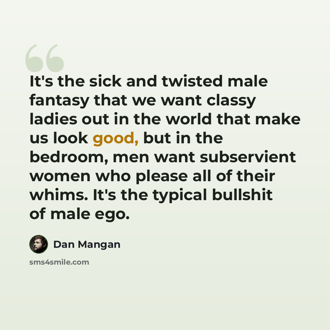 “It's the sick and twisted male fantasy that we want classy ladies out in the world that make us look good, but in the bedroom, men want subservient women who please all of their whims. It's the typical bullshit of male ego.” quote by Dan Mangan