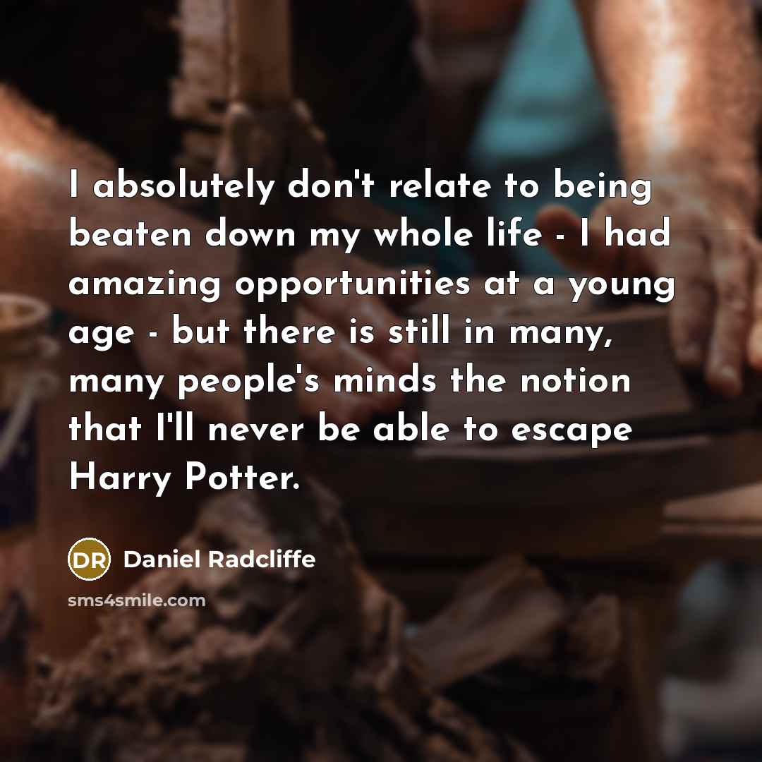 “I absolutely don't relate to being beaten down my whole life - I had amazing opportunities at a young age - but there is still in many, many people's minds the notion that I'll never be able to escape Harry Potter.” quote by Daniel Radcliffe