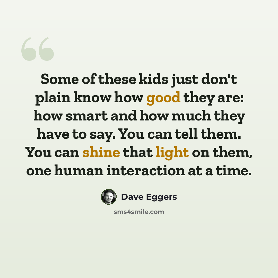 “Some of these kids just don't plain know how good they are: how smart and how much they have to say. You can tell them. You can shine that light on them, one human interaction at a time.” quote by Dave Eggers
