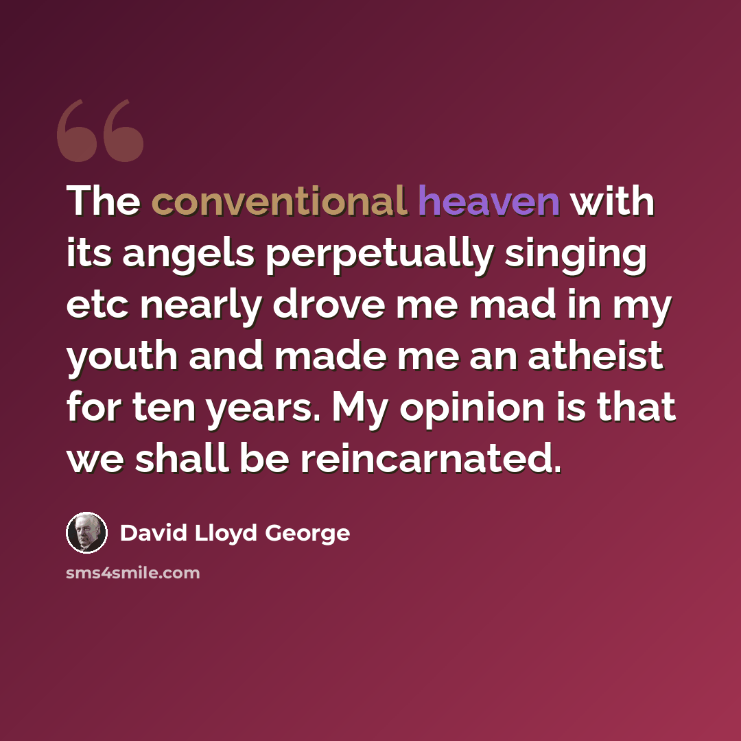 “The conventional heaven with its angels perpetually singing etc nearly drove me mad in my youth and made me an atheist for ten years. My opinion is that we shall be reincarnated.” quote by David Lloyd George