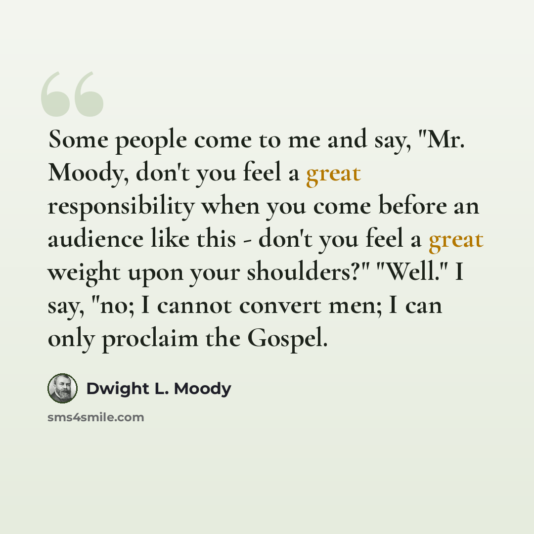 “Some people come to me and say, "Mr. Moody, don't you feel a great responsibility when you come before an audience like this - don't you feel a great weight upon your shoulders?" "Well." I say, "no; I cannot convert men; I can only proclaim the Gospel.” quote by Dwight L. Moody