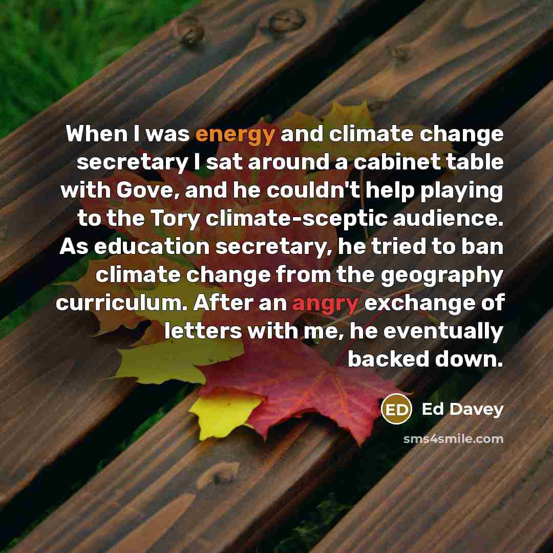 “When I was energy and climate change secretary I sat around a cabinet table with Gove, and he couldn't help playing to the Tory climate-sceptic audience. As education secretary, he tried to ban climate change from the geography curriculum. After an angry exchange of letters with me, he eventually…” quote by Ed Davey