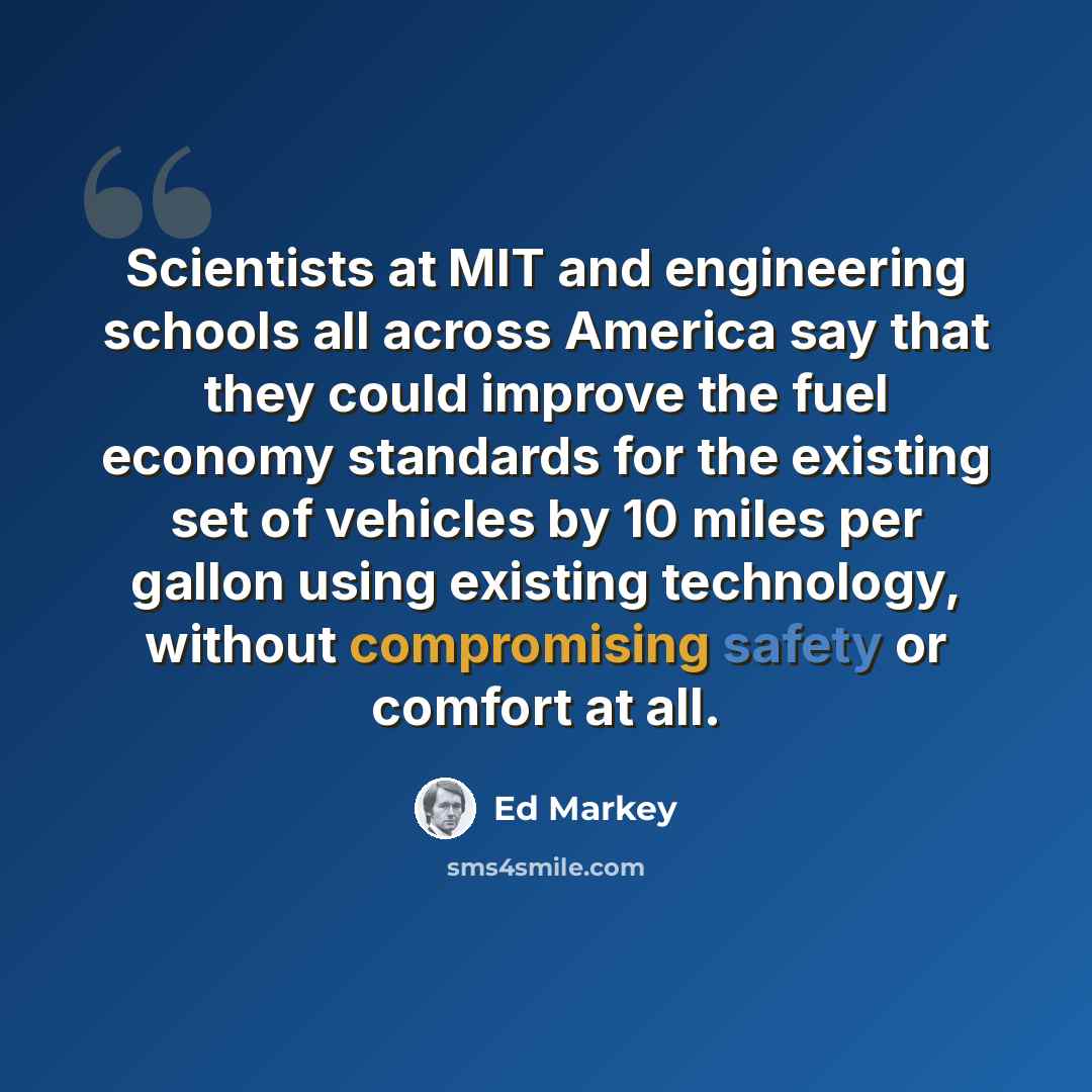 “Scientists at MIT and engineering schools all across America say that they could improve the fuel economy standards for the existing set of vehicles by 10 miles per gallon using existing technology, without compromising safety or comfort at all.” quote by Ed Markey