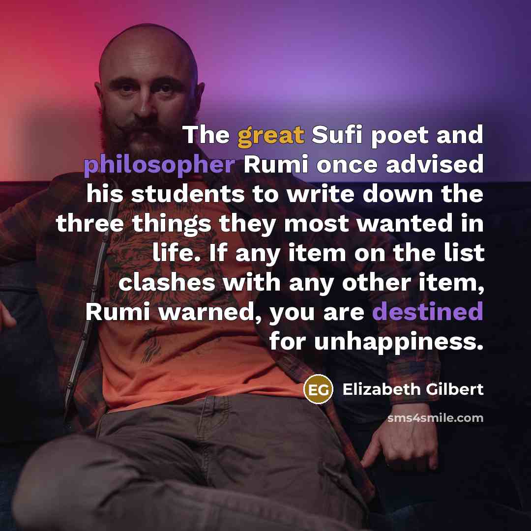 “The great Sufi poet and philosopher Rumi once advised his students to write down the three things they most wanted in life. If any item on the list clashes with any other item, Rumi warned, you are destined for unhappiness.” quote by Elizabeth Gilbert