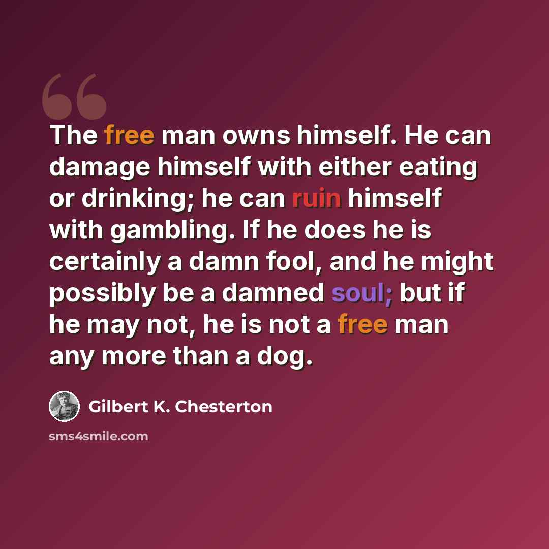“The free man owns himself. He can damage himself with either eating or drinking; he can ruin himself with gambling. If he does he is certainly a damn fool, and he might possibly be a damned soul; but if he may not, he is not a free man any more than a dog.” quote by Gilbert K. Chesterton