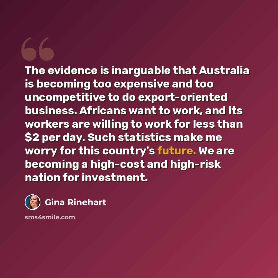“The evidence is inarguable that Australia is becoming too expensive and too uncompetitive to do export-oriented business. Africans want to work, and its workers are willing to work for less than $2 per day. Such statistics make me worry for this country's future. We are becoming a high-cost and…” quote by Gina Rinehart