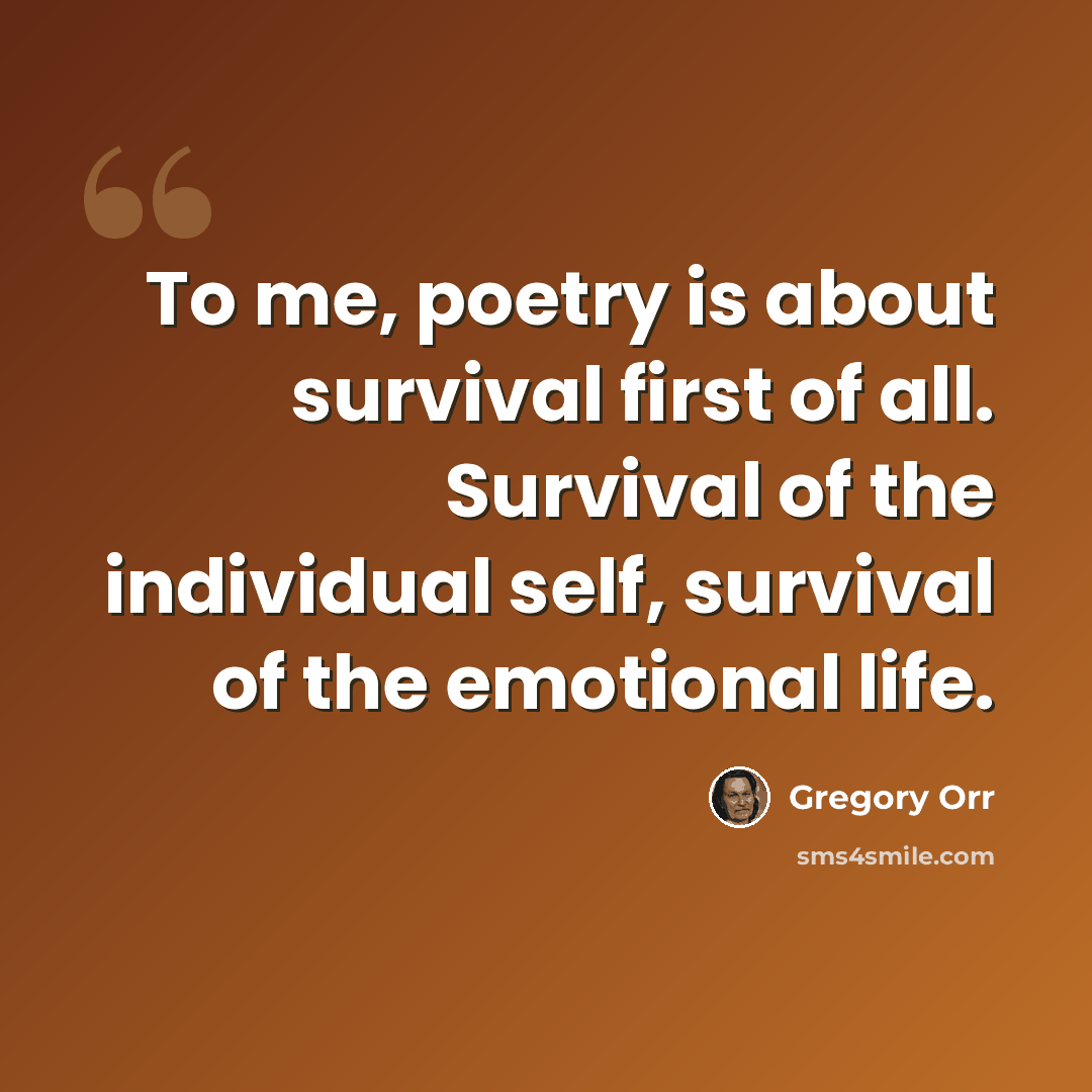 “To me, poetry is about survival first of all. Survival of the individual self, survival of the emotional life.” quote by Gregory Orr