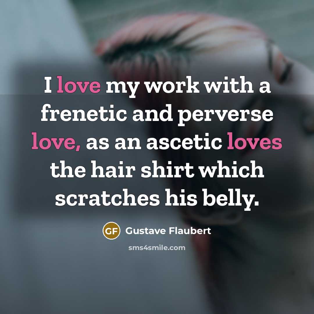 “I love my work with a frenetic and perverse love, as an ascetic loves the hair shirt which scratches his belly.” quote by Gustave Flaubert