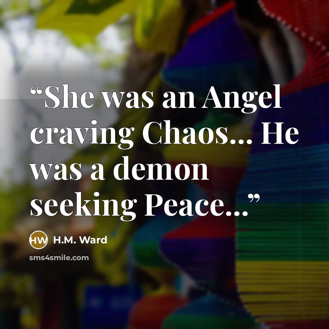 “She was an Angel craving Chaos... He was a demon seeking Peace...” quote by H.M. Ward