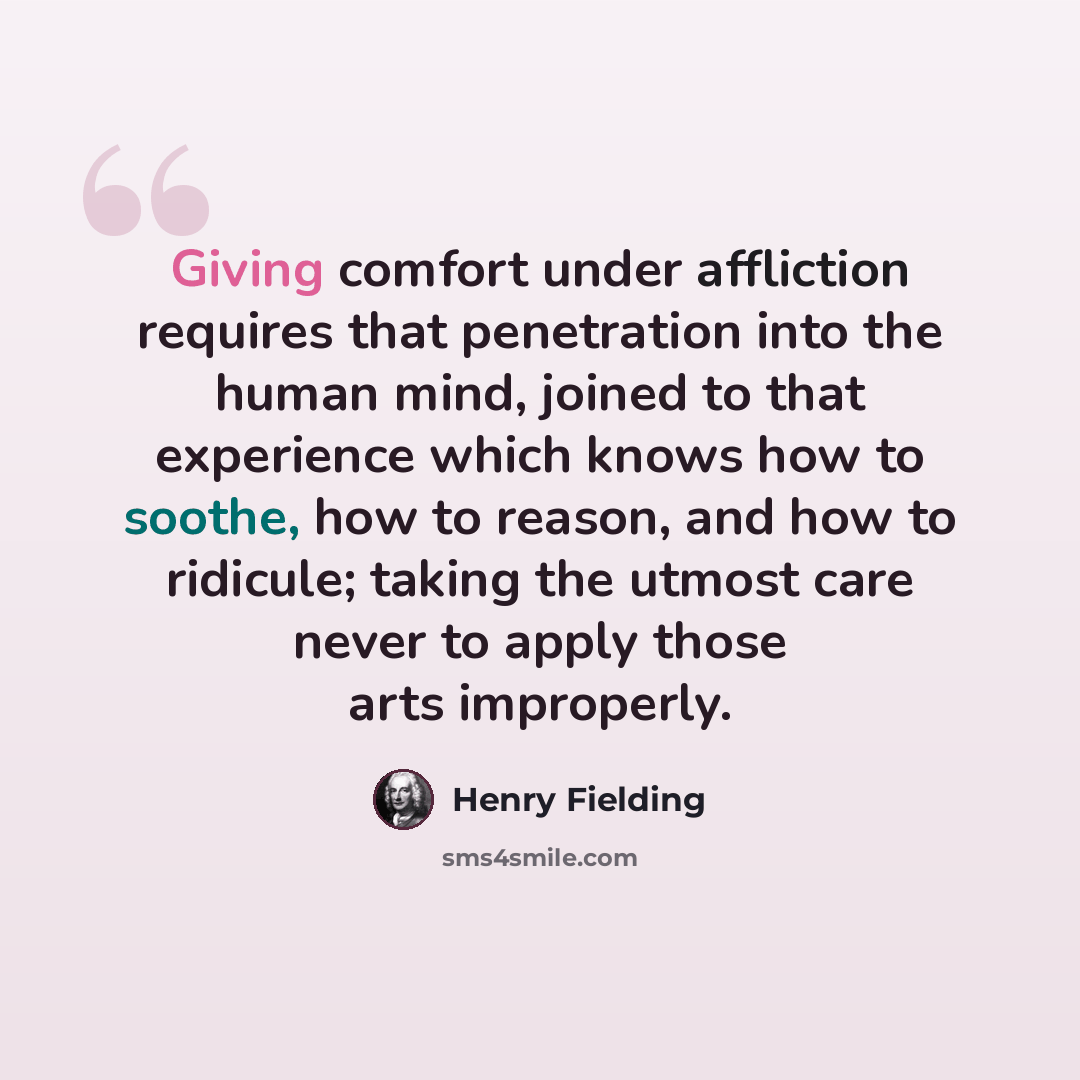 “Giving comfort under affliction requires that penetration into the human mind, joined to that experience which knows how to soothe, how to reason, and how to ridicule; taking the utmost care never to apply those arts improperly.” quote by Henry Fielding