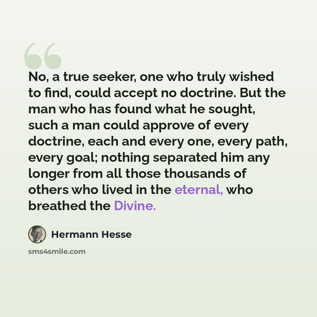 “No, a true seeker, one who truly wished to find, could accept no doctrine. But the man who has found what he sought, such a man could approve of every doctrine, each and every one, every path, every goal; nothing separated him any longer from all those thousands of others who lived in the eternal…” quote by Hermann Hesse