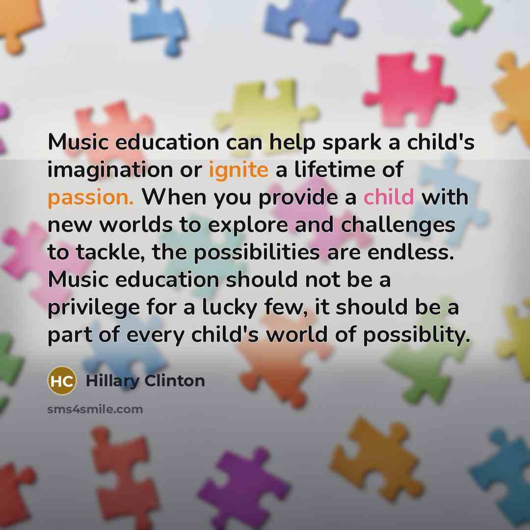 “Music education can help spark a child's imagination or ignite a lifetime of passion. When you provide a child with new worlds to explore and challenges to tackle, the possibilities are endless. Music education should not be a privilege for a lucky few, it should be a part of every child's world…” quote by Hillary Clinton