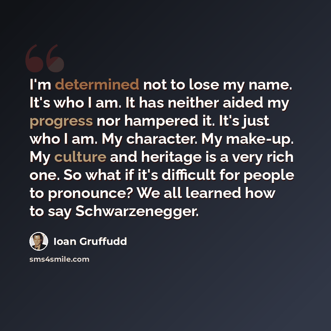 “I'm determined not to lose my name. It's who I am. It has neither aided my progress nor hampered it. It's just who I am. My character. My make-up. My culture and heritage is a very rich one. So what if it's difficult for people to pronounce? We all learned how to say Schwarzenegger.” quote by Ioan Gruffudd