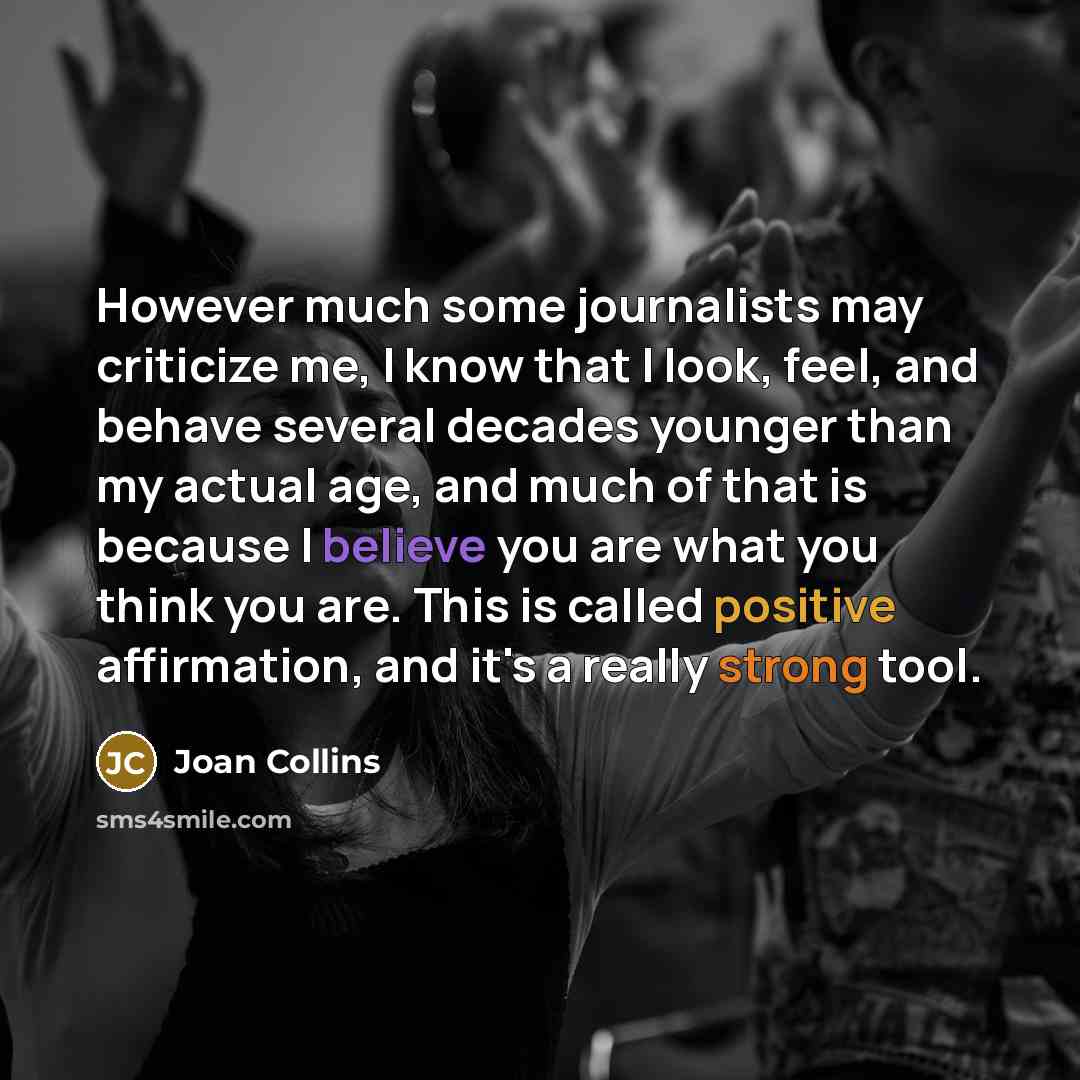 “However much some journalists may criticize me, I know that I look, feel, and behave several decades younger than my actual age, and much of that is because I believe you are what you think you are. This is called positive affirmation, and it's a really strong tool.” quote by Joan Collins