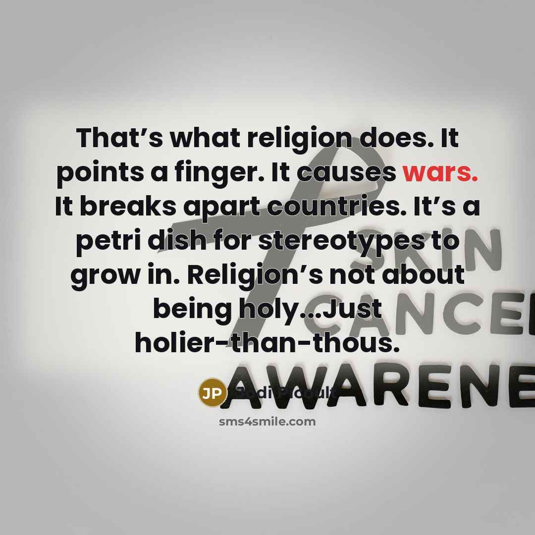 “That’s what religion does. It points a finger. It causes wars. It breaks apart countries. It’s a petri dish for stereotypes to grow in. Religion’s not about being holy...Just holier-than-thous.” quote by Jodi Picoult