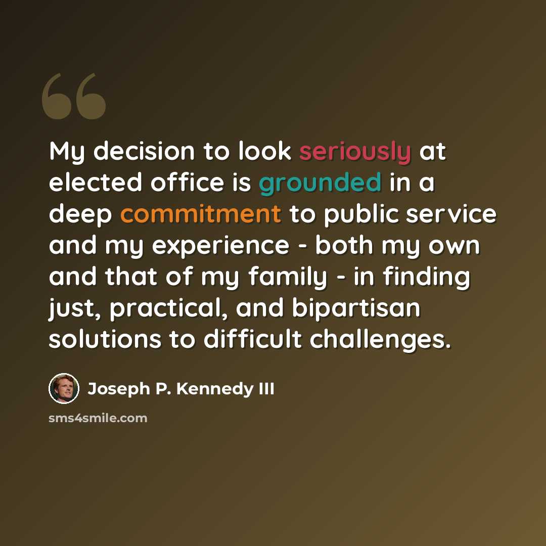 “My decision to look seriously at elected office is grounded in a deep commitment to public service and my experience - both my own and that of my family - in finding just, practical, and bipartisan solutions to difficult challenges.” quote by Joseph P. Kennedy III