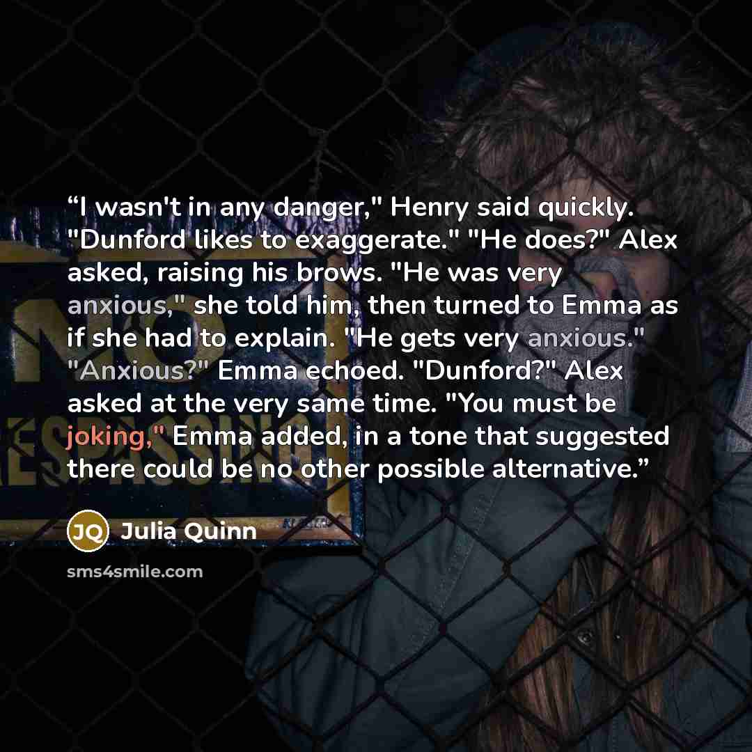 “I wasn't in any danger," Henry said quickly. "Dunford likes to exaggerate." "He does?" Alex asked, raising his brows. "He was very anxious," she told him, then turned to Emma as if she had to explain. "He gets very anxious." "Anxious?" Emma echoed. "Dunford?" Alex asked at the very same time. "You…” quote by Julia Quinn
