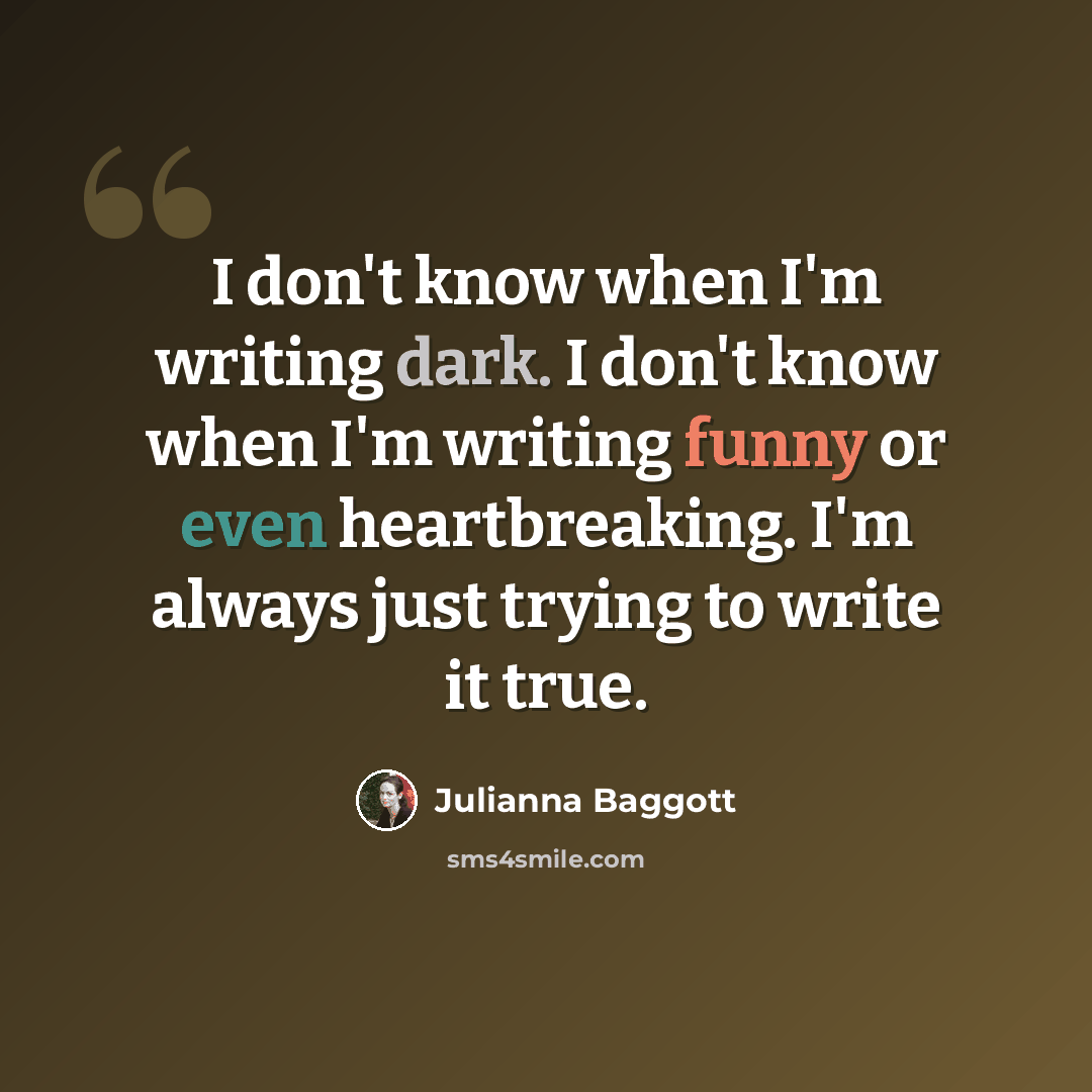 “I don't know when I'm writing dark. I don't know when I'm writing funny or even heartbreaking. I'm always just trying to write it true.” quote by Julianna Baggott