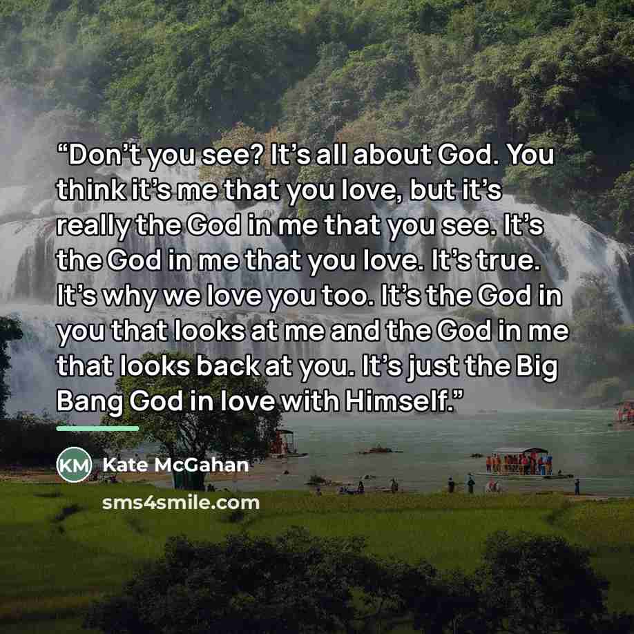 “Don't you see? It’s all about God. You think it’s me that you love, but it’s really the God in me that you see. It’s the God in me that you love. It’s true. It’s why we love you too. It’s the God in you that looks at me and the God in me that looks back at you. It’s just the Big Bang God in love…” quote by Kate McGahan