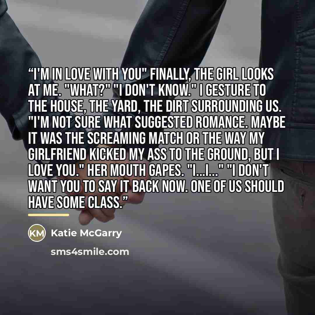 “I'm in love with you" Finally, the girl looks at me. "What?" "I don't know." I gesture to the house, the yard, the dirt surrounding us. "I'm not sure what suggested romance. Maybe it was the screaming match or the way my girlfriend kicked my ass to the ground, but I love you." Her mouth gapes…” quote by Katie McGarry