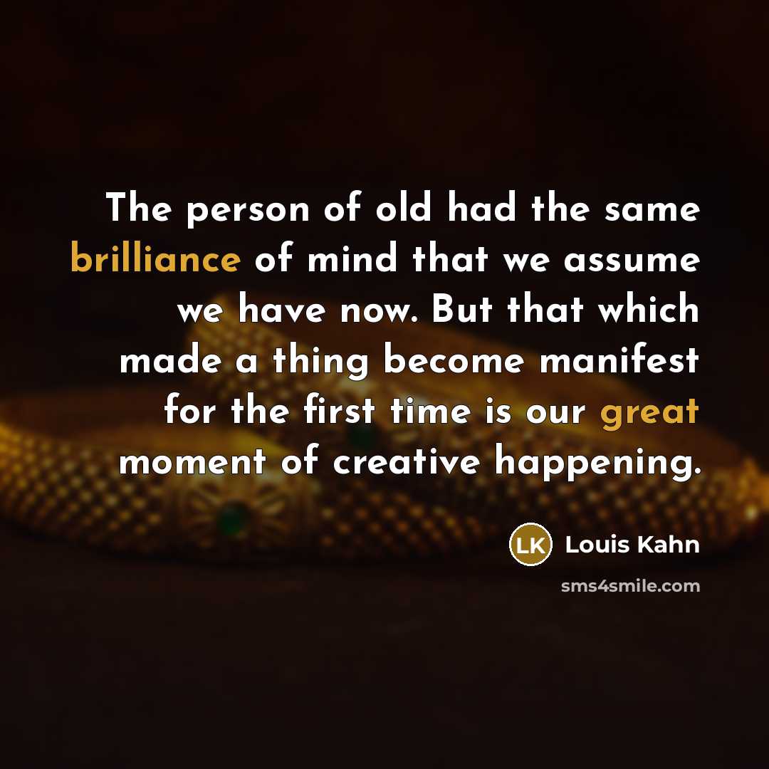 “The person of old had the same brilliance of mind that we assume we have now. But that which made a thing become manifest for the first time is our great moment of creative happening.” quote by Louis Kahn