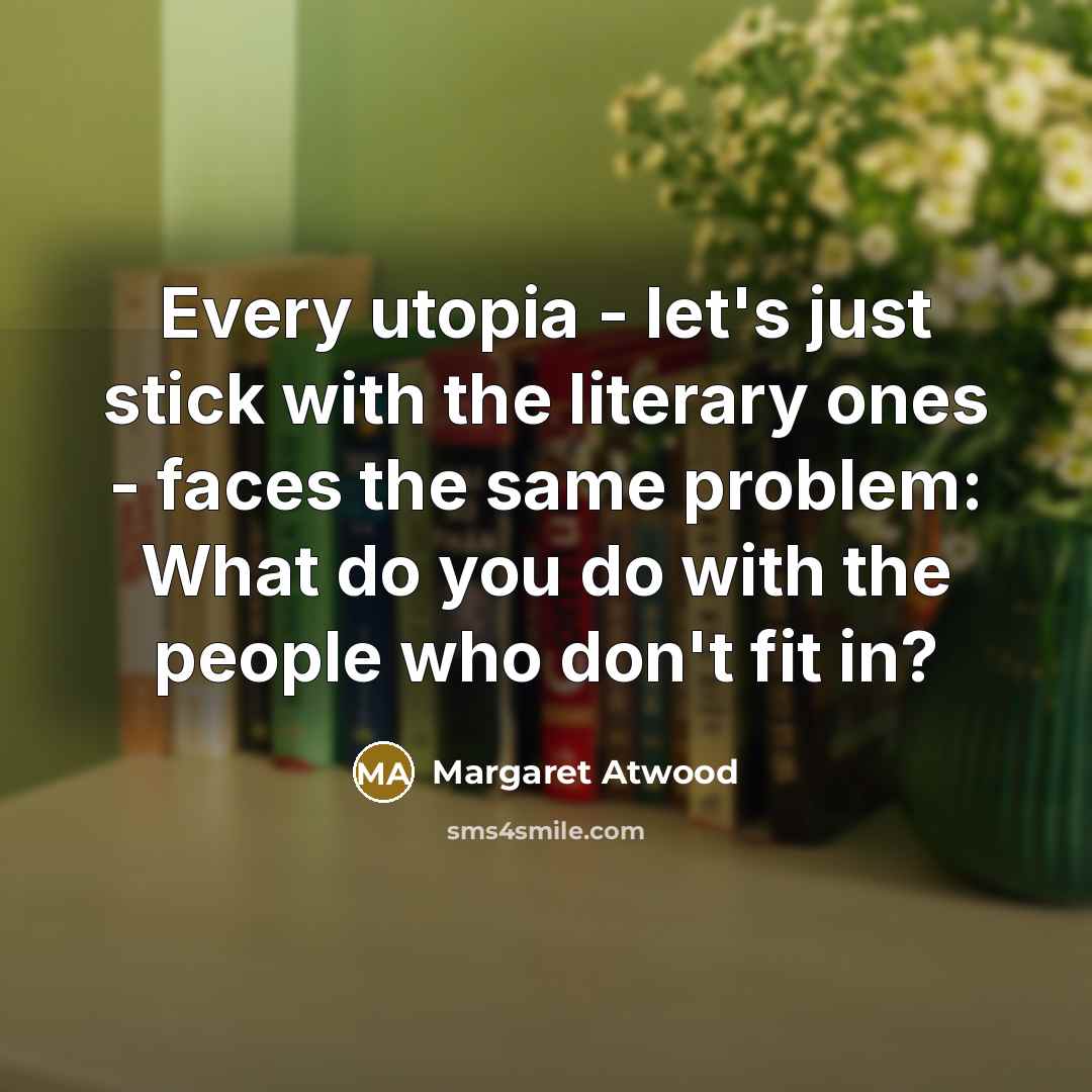 “Every utopia - let's just stick with the literary ones - faces the same problem: What do you do with the people who don't fit in?” quote by Margaret Atwood