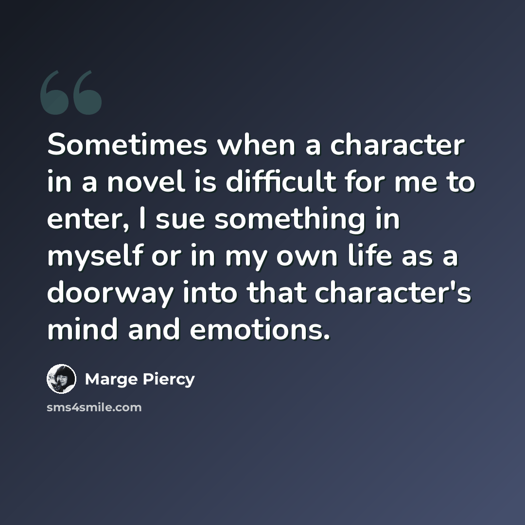 “Sometimes when a character in a novel is difficult for me to enter, I sue something in myself or in my own life as a doorway into that character's mind and emotions.” quote by Marge Piercy