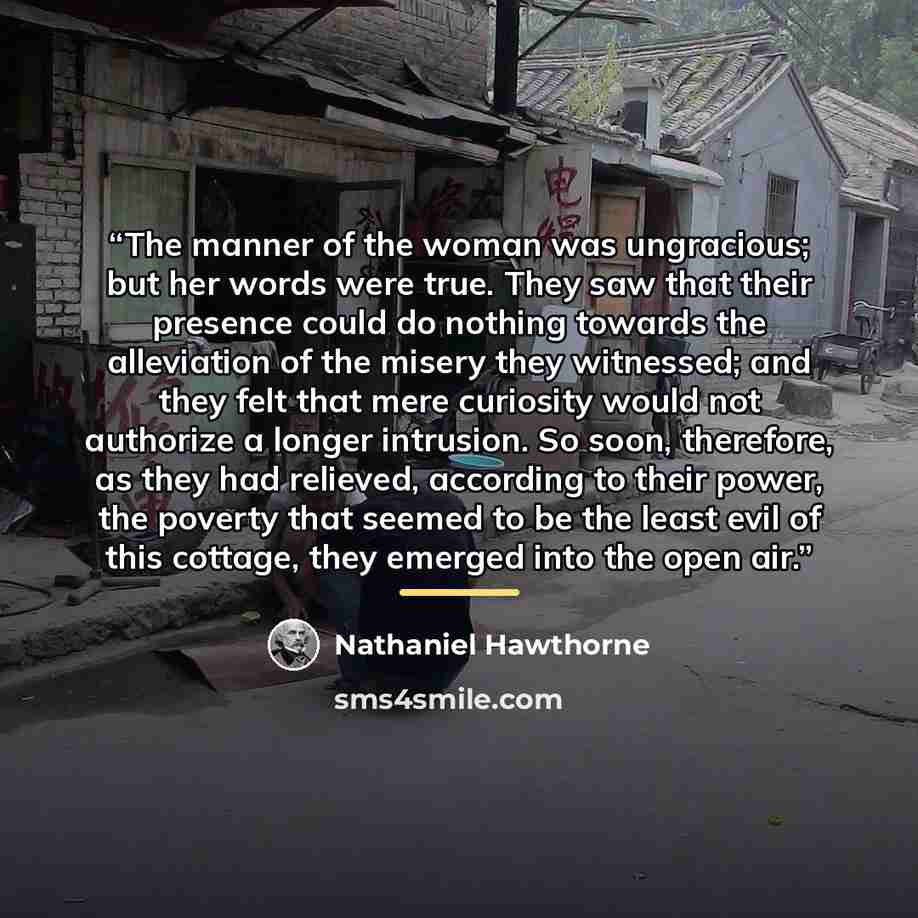 “The manner of the woman was ungracious; but her words were true. They saw that their presence could do nothing towards the alleviation of the misery they witnessed; and they felt that mere curiosity would not authorize a longer intrusion. So soon, therefore, as they had relieved, according to…” quote by Nathaniel Hawthorne