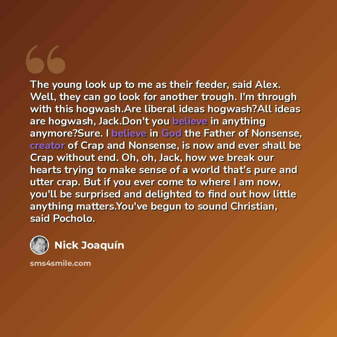 “The young look up to me as their feeder, said Alex. Well, they can go look for another trough. I'm through with this hogwash.Are liberal ideas hogwash?All ideas are hogwash, Jack.Don't you believe in anything anymore?Sure. I believe in God the Father of Nonsense, creator of Crap and Nonsense, is…” quote by Nick Joaquín