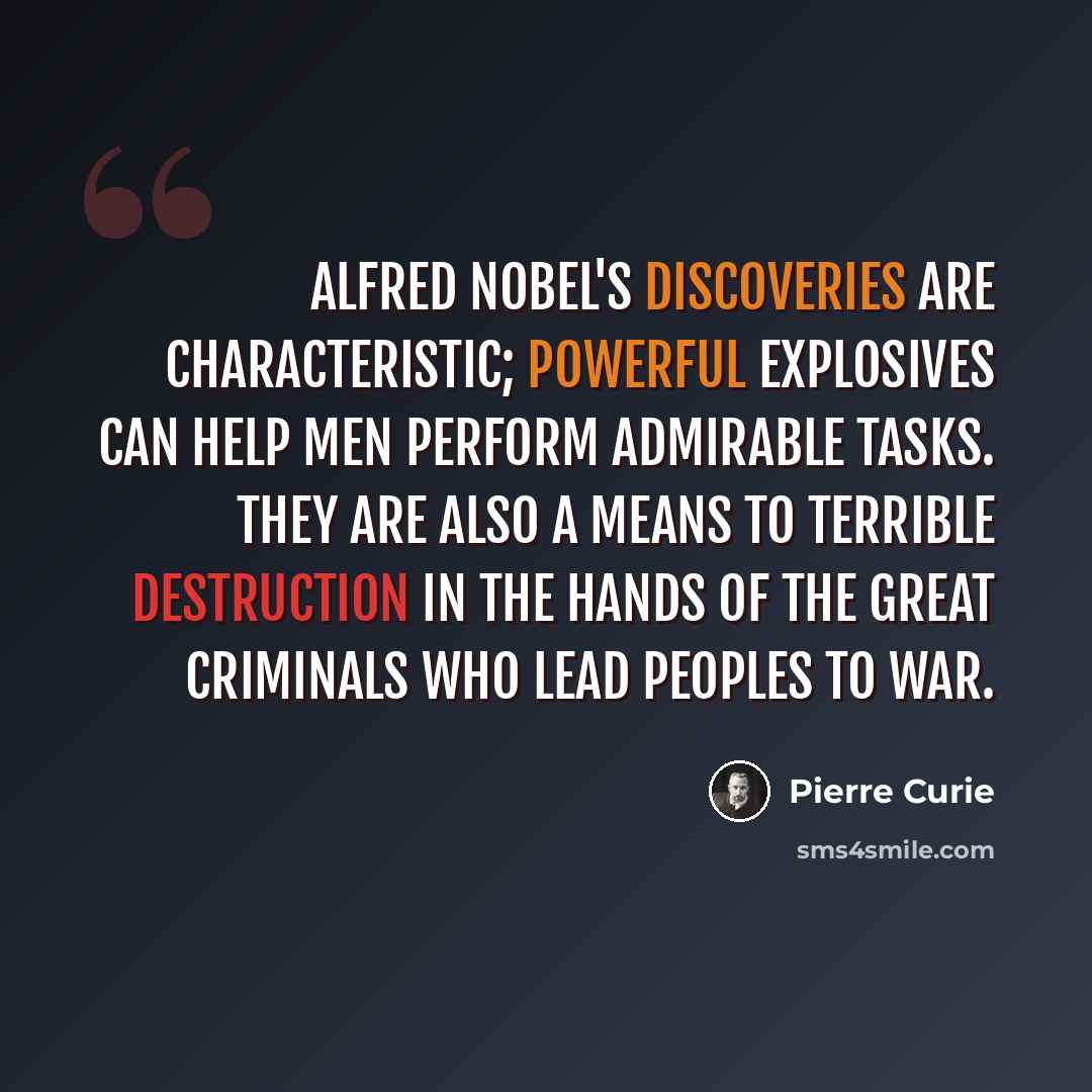 “Alfred Nobel's discoveries are characteristic; powerful explosives can help men perform admirable tasks. They are also a means to terrible destruction in the hands of the great criminals who lead peoples to war.” quote by Pierre Curie