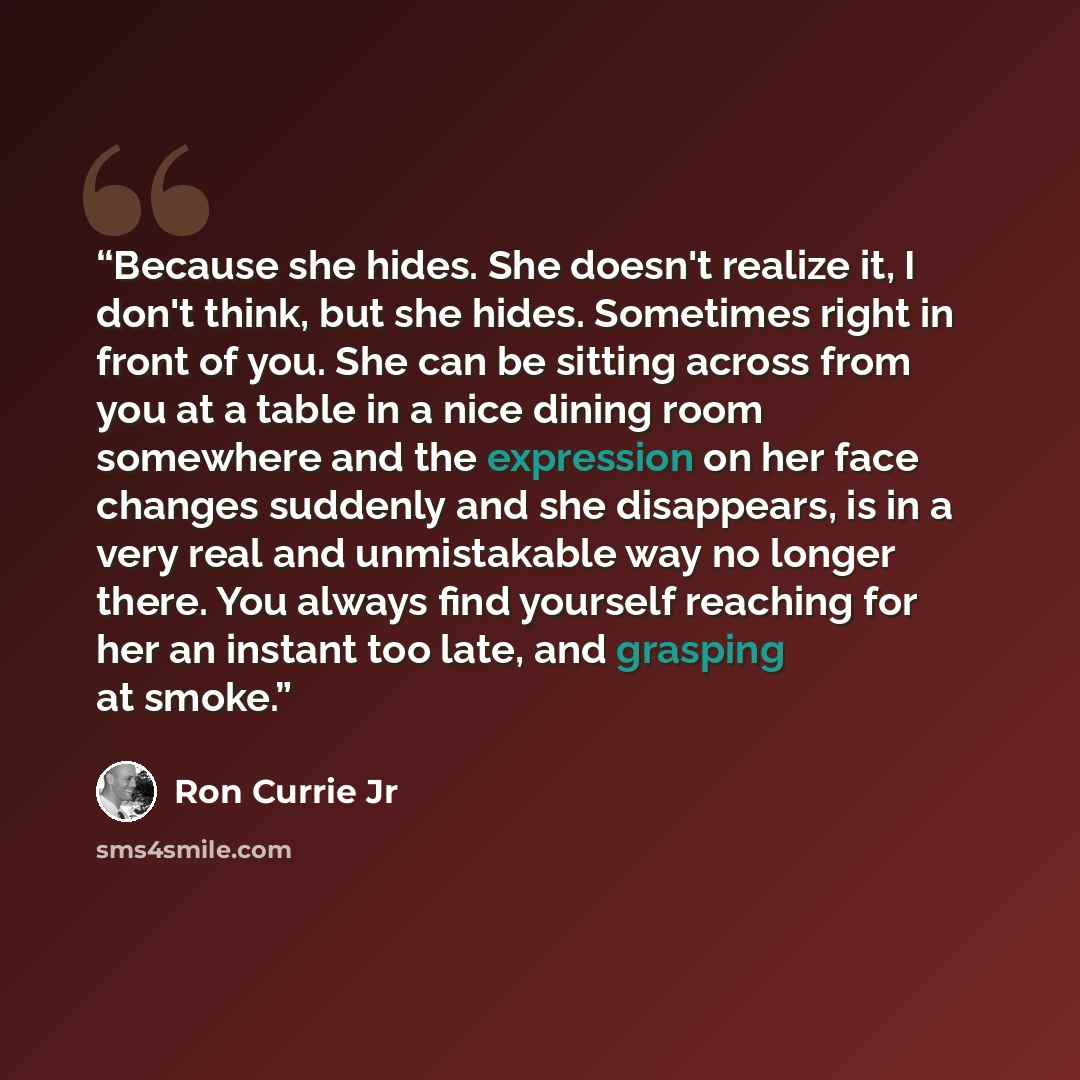 “Because she hides. She doesn't realize it, I don't think, but she hides. Sometimes right in front of you. She can be sitting across from you at a table in a nice dining room somewhere and the expression on her face changes suddenly and she disappears, is in a very real and unmistakable way no…” quote by Ron Currie Jr