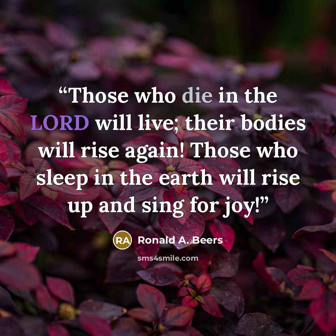 “Those who die in the LORD will live; their bodies will rise again! Those who sleep in the earth will rise up and sing for joy!” quote by Ronald A. Beers