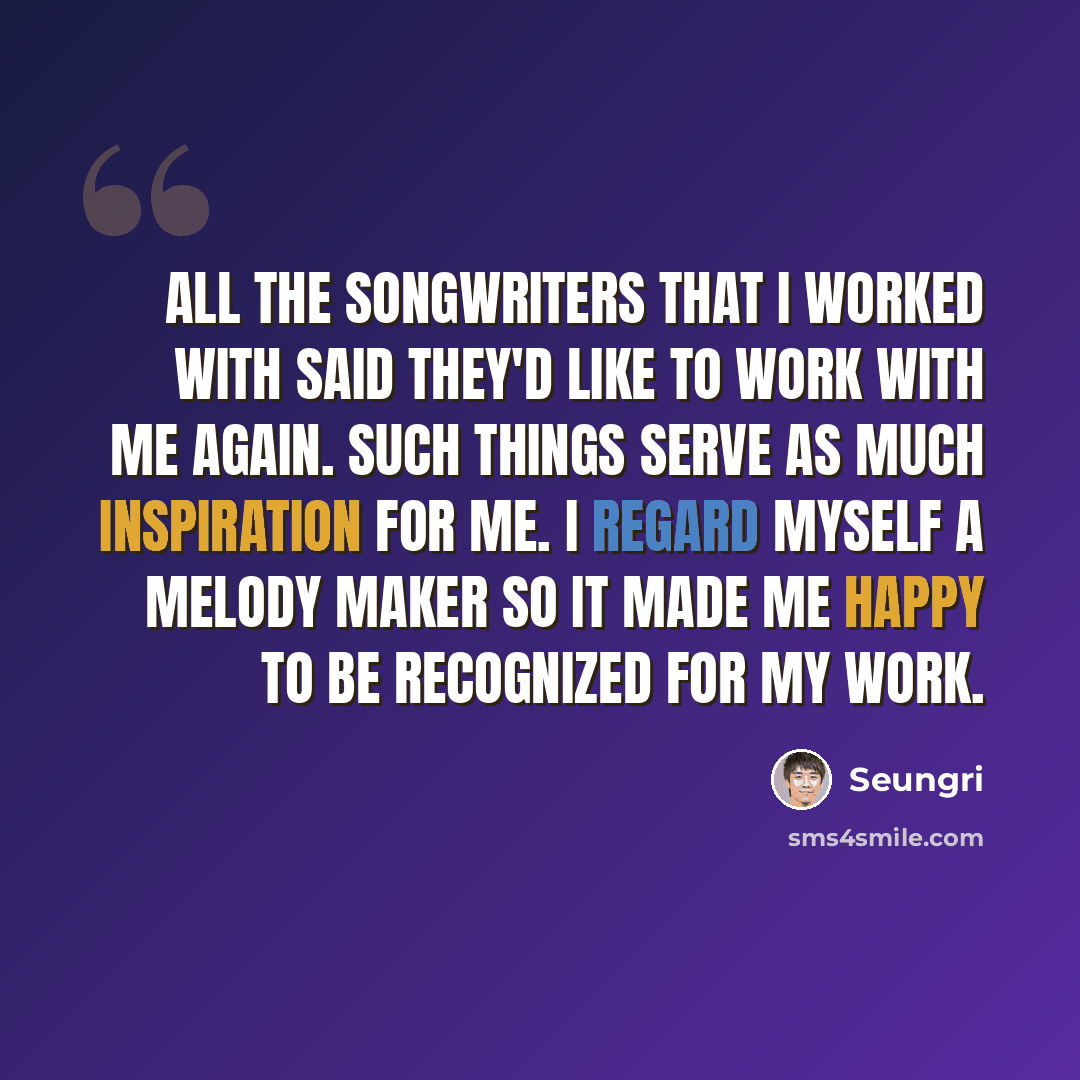 “All the songwriters that I worked with said they'd like to work with me again. Such things serve as much inspiration for me. I regard myself a melody maker so it made me happy to be recognized for my work.” quote by Seungri