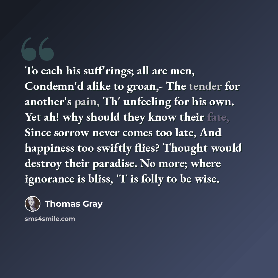 “To each his suff'rings; all are men, Condemn'd alike to groan,- The tender for another's pain, Th' unfeeling for his own. Yet ah! why should they know their fate, Since sorrow never comes too late, And happiness too swiftly flies? Thought would destroy their paradise. No more; where ignorance is…” quote by Thomas Gray